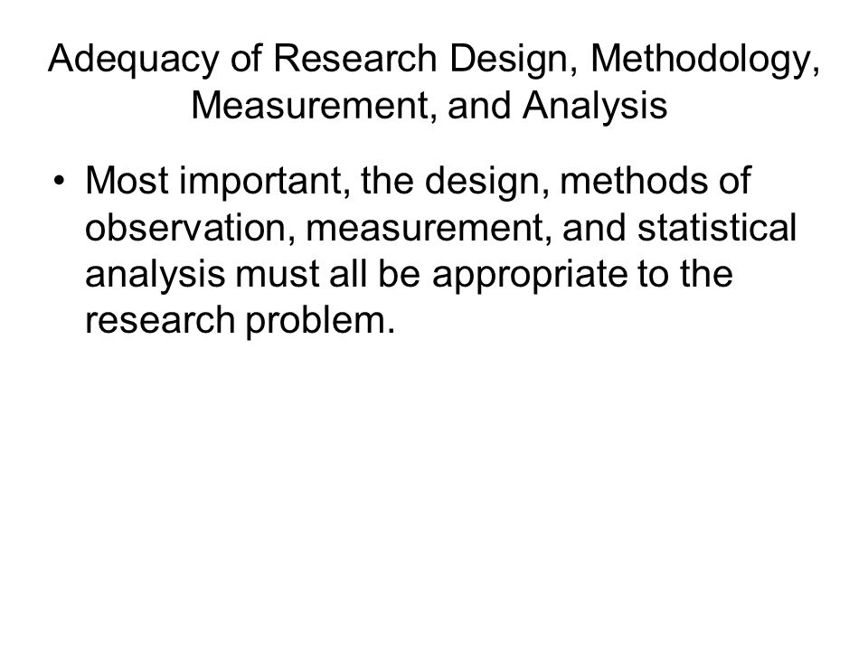 Adequacy of Research Design, Methodology, Measurement, and Analysis Most important, the design, methods of observation, measurement, and statistical analysis must all be appropriate to the research problem.