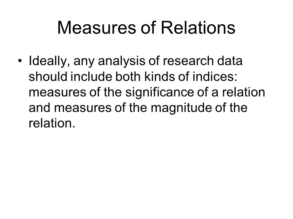 Measures of Relations Ideally, any analysis of research data should include both kinds of indices: measures of the significance of a relation and measures of the magnitude of the relation.