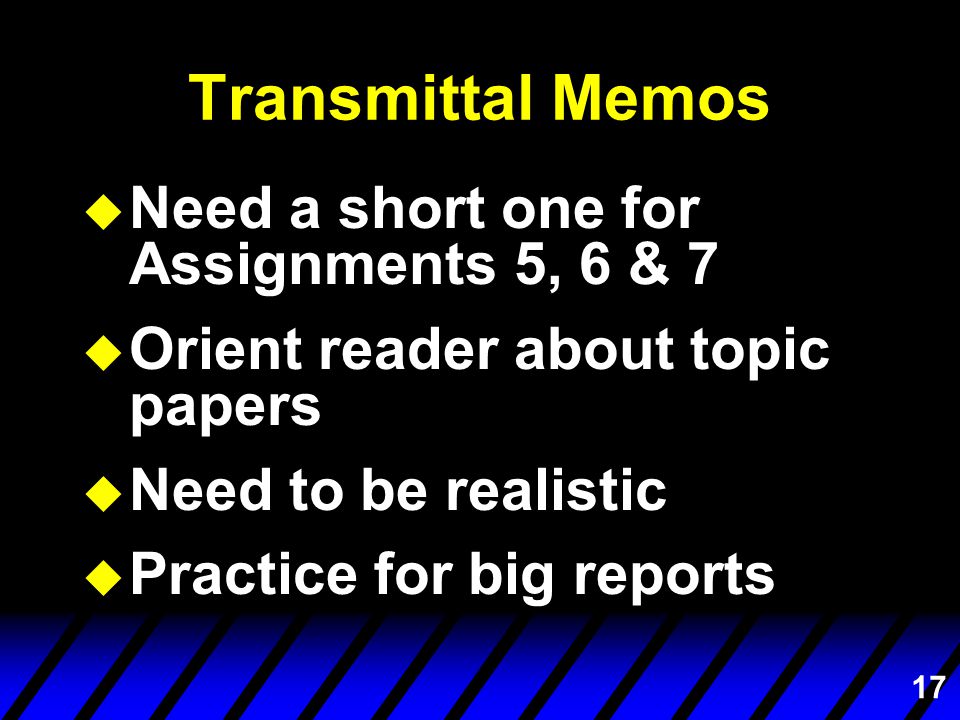 17 Transmittal Memos u Need a short one for Assignments 5, 6 & 7 u Orient reader about topic papers u Need to be realistic u Practice for big reports