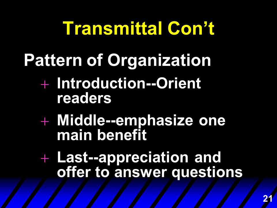 21 Transmittal Con’t Pattern of Organization +Introduction--Orient readers +Middle--emphasize one main benefit +Last--appreciation and offer to answer questions