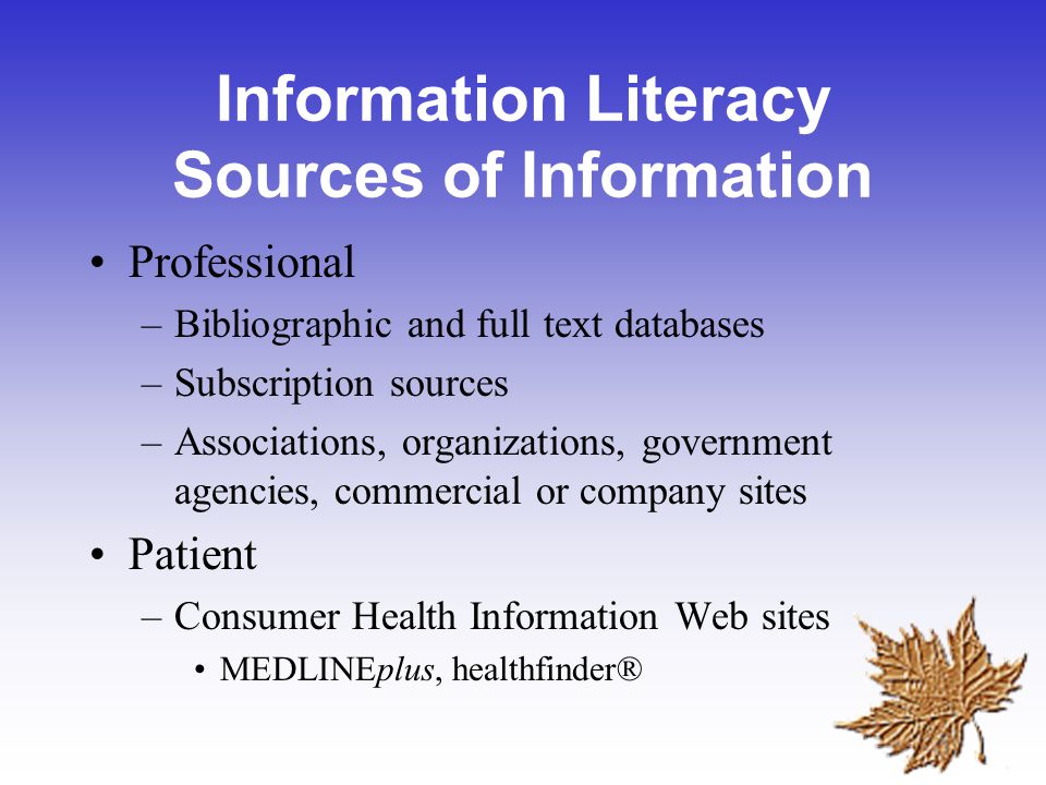Information Literacy Sources of Information Professional –Bibliographic and full text databases –Subscription sources –Associations, organizations, government agencies, commercial or company sites Patient –Consumer Health Information Web sites MEDLINEplus, healthfinder®