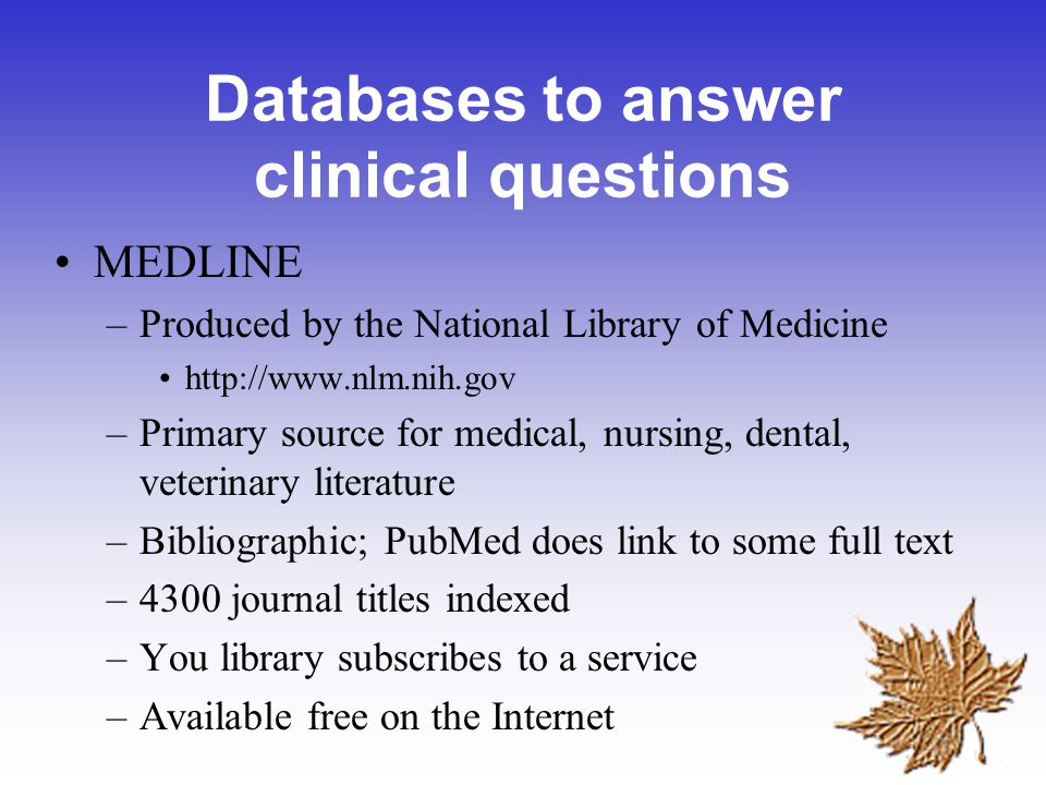 Databases to answer clinical questions MEDLINE –Produced by the National Library of Medicine   –Primary source for medical, nursing, dental, veterinary literature –Bibliographic; PubMed does link to some full text –4300 journal titles indexed –You library subscribes to a service –Available free on the Internet