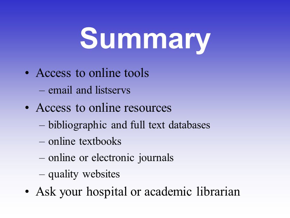 Summary Access to online tools – and listservs Access to online resources –bibliographic and full text databases –online textbooks –online or electronic journals –quality websites Ask your hospital or academic librarian