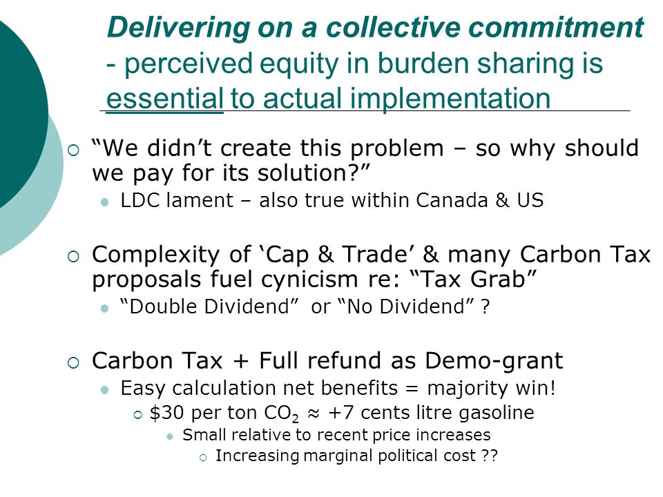 Delivering on a collective commitment - perceived equity in burden sharing is essential to actual implementation  We didn’t create this problem – so why should we pay for its solution LDC lament – also true within Canada & US  Complexity of ‘Cap & Trade’ & many Carbon Tax proposals fuel cynicism re: Tax Grab Double Dividend or No Dividend .
