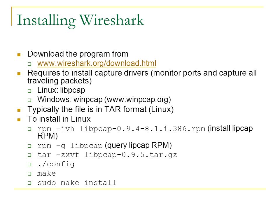 Installing Wireshark Download the program from      Requires to install capture drivers (monitor ports and capture all traveling packets)  Linux: libpcap  Windows: winpcap (  Typically the file is in TAR format (Linux) To install in Linux  rpm –ivh libpcap i.386.rpm (install lipcap RPM)  rpm –q libpcap (query lipcap RPM)  tar –zxvf libpcap tar.gz ./config  make  sudo make install