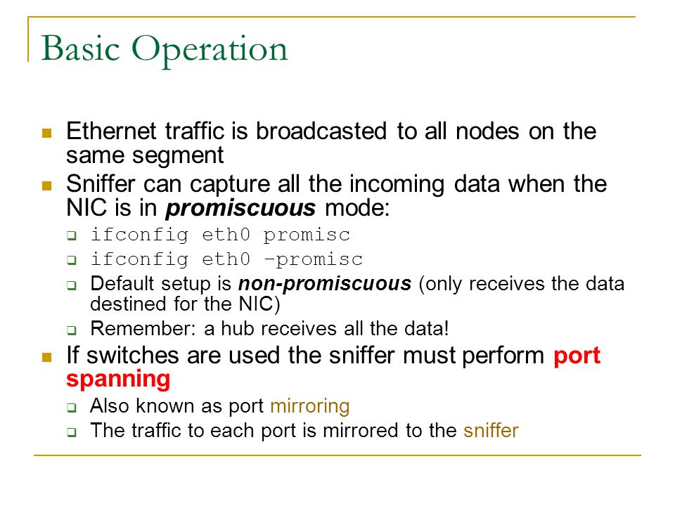 Basic Operation Ethernet traffic is broadcasted to all nodes on the same segment Sniffer can capture all the incoming data when the NIC is in promiscuous mode:  ifconfig eth0 promisc  ifconfig eth0 –promisc  Default setup is non-promiscuous (only receives the data destined for the NIC)  Remember: a hub receives all the data.