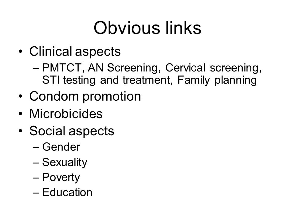 Obvious links Clinical aspects –PMTCT, AN Screening, Cervical screening, STI testing and treatment, Family planning Condom promotion Microbicides Social aspects –Gender –Sexuality –Poverty –Education