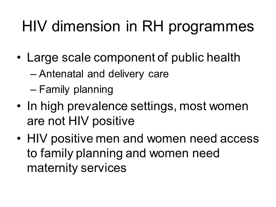 HIV dimension in RH programmes Large scale component of public health –Antenatal and delivery care –Family planning In high prevalence settings, most women are not HIV positive HIV positive men and women need access to family planning and women need maternity services