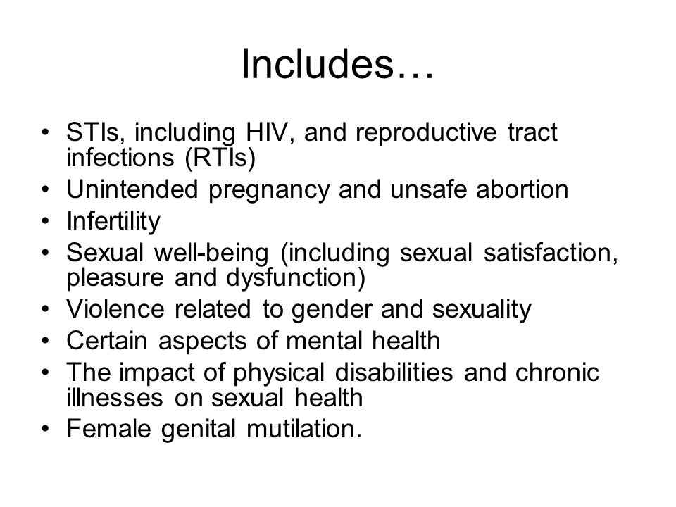 Includes… STIs, including HIV, and reproductive tract infections (RTIs) Unintended pregnancy and unsafe abortion Infertility Sexual well-being (including sexual satisfaction, pleasure and dysfunction) Violence related to gender and sexuality Certain aspects of mental health The impact of physical disabilities and chronic illnesses on sexual health Female genital mutilation.