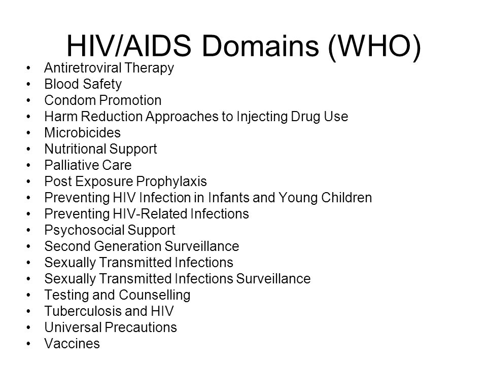 HIV/AIDS Domains (WHO) Antiretroviral Therapy Blood Safety Condom Promotion Harm Reduction Approaches to Injecting Drug Use Microbicides Nutritional Support Palliative Care Post Exposure Prophylaxis Preventing HIV Infection in Infants and Young Children Preventing HIV-Related Infections Psychosocial Support Second Generation Surveillance Sexually Transmitted Infections Sexually Transmitted Infections Surveillance Testing and Counselling Tuberculosis and HIV Universal Precautions Vaccines