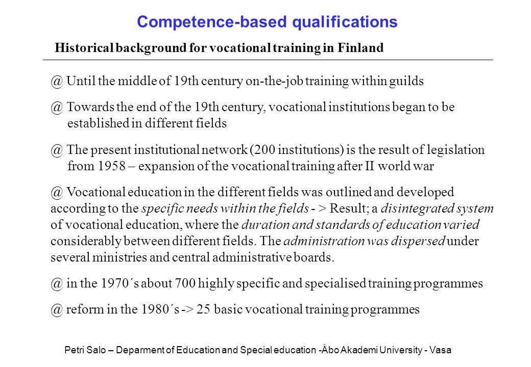 Competence-based qualifications Historical background for vocational training in Until the middle of 19th century on-the-job training within Towards the end of the 19th century, vocational institutions began to be established in different The present institutional network (200 institutions) is the result of legislation from 1958 – expansion of the vocational training after II world Vocational education in the different fields was outlined and developed according to the specific needs within the fields - > Result; a disintegrated system of vocational education, where the duration and standards of education varied considerably between different fields.