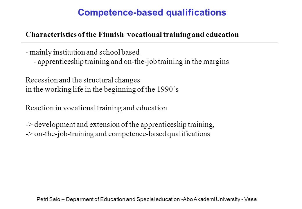 Characteristics of the Finnish vocational training and education - mainly institution and school based - apprenticeship training and on-the-job training in the margins Recession and the structural changes in the working life in the beginning of the 1990´s Reaction in vocational training and education -> development and extension of the apprenticeship training, -> on-the-job-training and competence-based qualifications Competence-based qualifications Petri Salo – Deparment of Education and Special education -Åbo Akademi University - Vasa