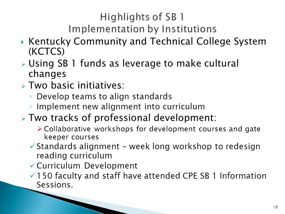  Kentucky Community and Technical College System (KCTCS)  Using SB 1 funds as leverage to make cultural changes  Two basic initiatives: ◦ Develop teams to align standards ◦ Implement new alignment into curriculum  Two tracks of professional development:  Collaborative workshops for development courses and gate keeper courses Standards alignment – week long workshop to redesign reading curriculum Curriculum Development 150 faculty and staff have attended CPE SB 1 Information Sessions.