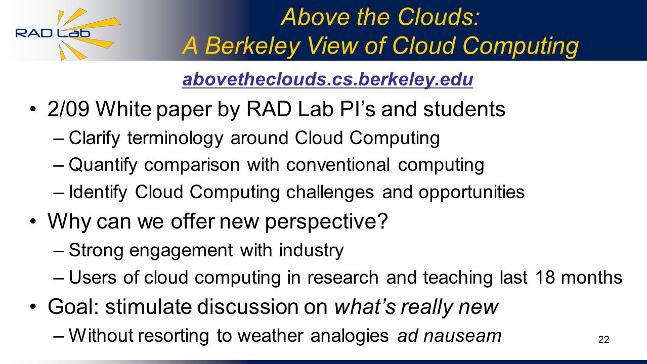 22 Above the Clouds: A Berkeley View of Cloud Computing abovetheclouds.cs.berkeley.edu 2/09 White paper by RAD Lab PI’s and students –Clarify terminology around Cloud Computing –Quantify comparison with conventional computing –Identify Cloud Computing challenges and opportunities Why can we offer new perspective.