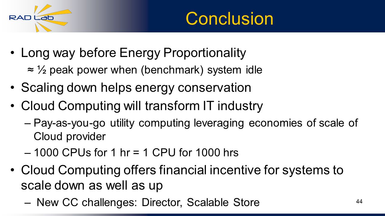 44 Conclusion Long way before Energy Proportionality ≈ ½ peak power when (benchmark) system idle Scaling down helps energy conservation Cloud Computing will transform IT industry –Pay-as-you-go utility computing leveraging economies of scale of Cloud provider –1000 CPUs for 1 hr = 1 CPU for 1000 hrs Cloud Computing offers financial incentive for systems to scale down as well as up – New CC challenges: Director, Scalable Store
