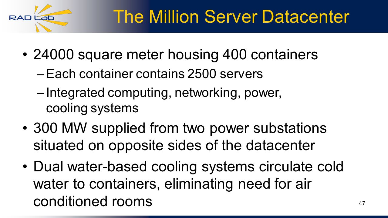 47 The Million Server Datacenter square meter housing 400 containers –Each container contains 2500 servers –Integrated computing, networking, power, cooling systems 300 MW supplied from two power substations situated on opposite sides of the datacenter Dual water-based cooling systems circulate cold water to containers, eliminating need for air conditioned rooms
