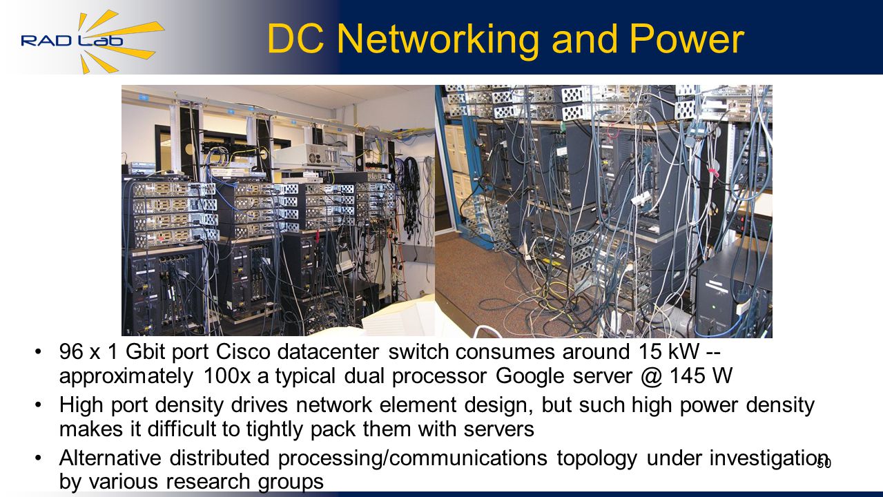50 DC Networking and Power 96 x 1 Gbit port Cisco datacenter switch consumes around 15 kW -- approximately 100x a typical dual processor Google 145 W High port density drives network element design, but such high power density makes it difficult to tightly pack them with servers Alternative distributed processing/communications topology under investigation by various research groups