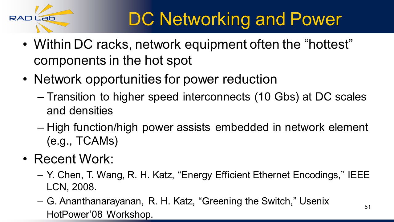 51 DC Networking and Power Within DC racks, network equipment often the hottest components in the hot spot Network opportunities for power reduction –Transition to higher speed interconnects (10 Gbs) at DC scales and densities –High function/high power assists embedded in network element (e.g., TCAMs) Recent Work: –Y.