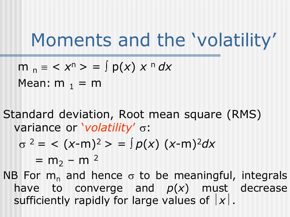 Moments and the ‘volatility’ m n  =  p(x) x n dx Mean: m 1 = m Standard deviation, Root mean square (RMS) variance or ‘volatility’ :  2 = =  p(x) (x-m) 2 dx = m 2 – m 2 NB For m n and hence  to be meaningful, integrals have to converge and p(x) must decrease sufficiently rapidly for large values of x.