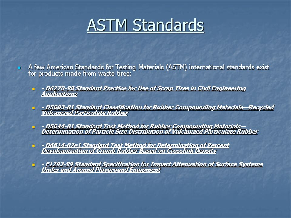 ASTM Standards A few American Standards for Testing Materials (ASTM) international standards exist for products made from waste tires: A few American Standards for Testing Materials (ASTM) international standards exist for products made from waste tires: - D Standard Practice for Use of Scrap Tires in Civil Engineering Applications - D Standard Practice for Use of Scrap Tires in Civil Engineering Applications - D Standard Classification for Rubber Compounding Materials—Recycled Vulcanized Particulate Rubber - D Standard Classification for Rubber Compounding Materials—Recycled Vulcanized Particulate Rubber - D Standard Test Method for Rubber Compounding Materials— Determination of Particle Size Distribution of Vulcanized Particulate Rubber - D Standard Test Method for Rubber Compounding Materials— Determination of Particle Size Distribution of Vulcanized Particulate Rubber - D e1 Standard Test Method for Determination of Percent Devulcanization of Crumb Rubber Based on Crosslink Density - D e1 Standard Test Method for Determination of Percent Devulcanization of Crumb Rubber Based on Crosslink Density - F Standard Specification for Impact Attenuation of Surface Systems Under and Around Playground Equipment - F Standard Specification for Impact Attenuation of Surface Systems Under and Around Playground Equipment