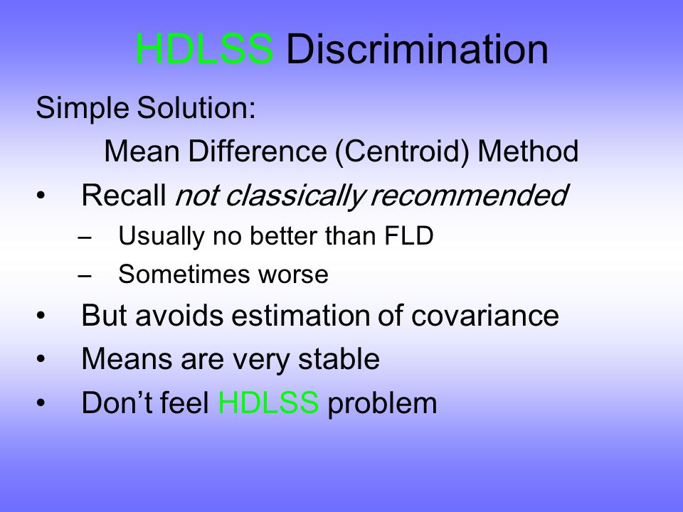 HDLSS Discrimination Simple Solution: Mean Difference (Centroid) Method Recall not classically recommended –Usually no better than FLD –Sometimes worse But avoids estimation of covariance Means are very stable Don ’ t feel HDLSS problem