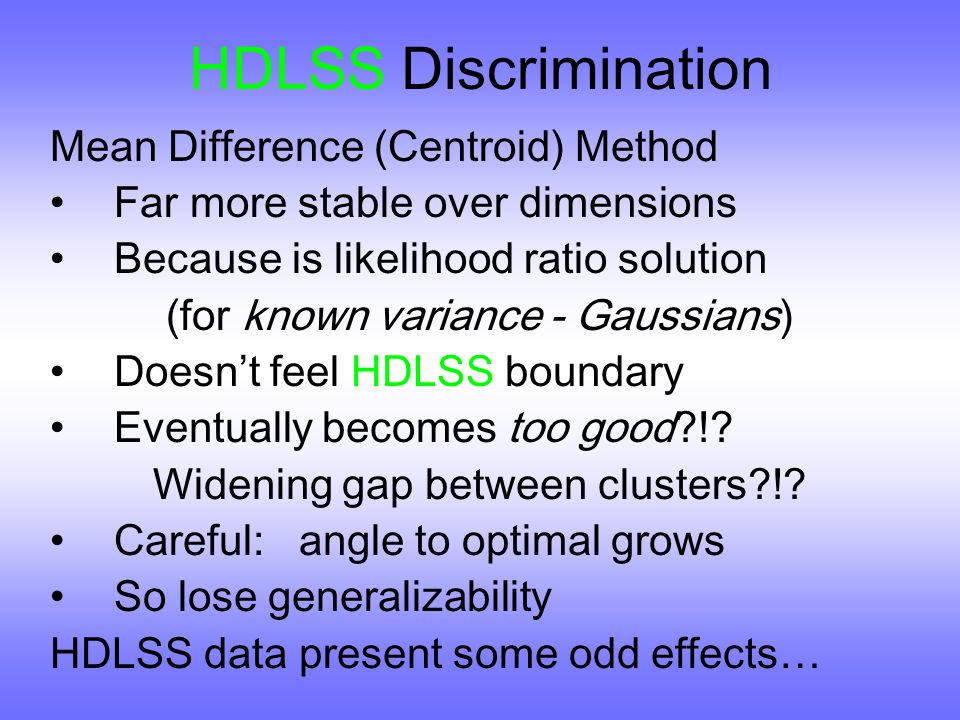 HDLSS Discrimination Mean Difference (Centroid) Method Far more stable over dimensions Because is likelihood ratio solution (for known variance - Gaussians) Doesn ’ t feel HDLSS boundary Eventually becomes too good !.
