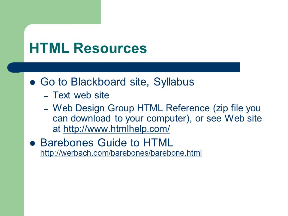 HTML Resources Go to Blackboard site, Syllabus – Text web site – Web Design Group HTML Reference (zip file you can download to your computer), or see Web site at   Barebones Guide to HTML
