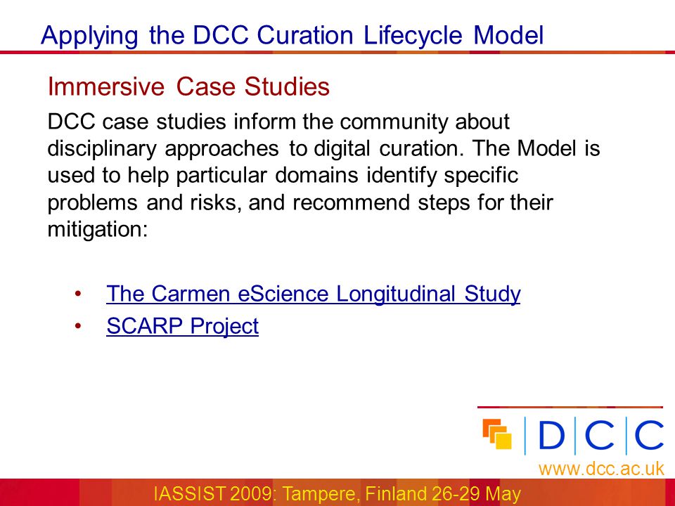 Applying the DCC Curation Lifecycle Model   IASSIST 2009: Tampere, Finland May Immersive Case Studies DCC case studies inform the community about disciplinary approaches to digital curation.