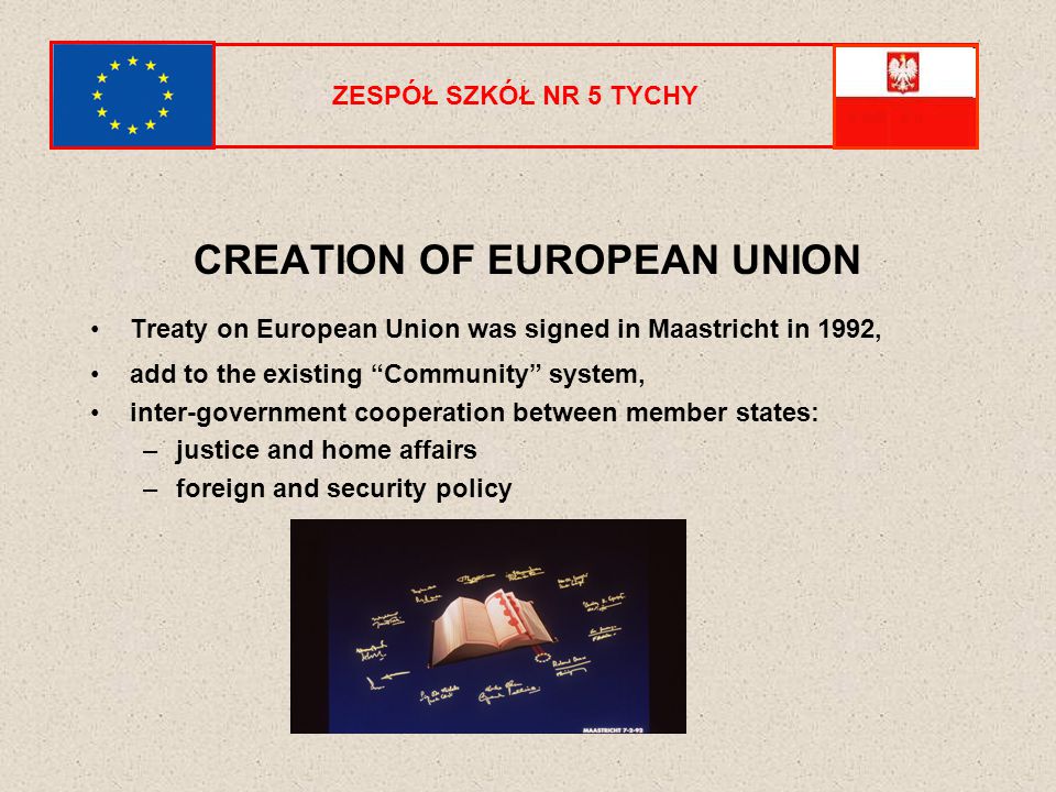ZESPÓŁ SZKÓŁ NR 5 TYCHY CREATION OF EUROPEAN UNION Treaty on European Union was signed in Maastricht in 1992, add to the existing Community system, inter-government cooperation between member states: –justice and home affairs –foreign and security policy