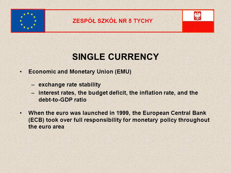 ZESPÓŁ SZKÓŁ NR 5 TYCHY SINGLE CURRENCY Economic and Monetary Union (EMU) –exchange rate stability –interest rates, the budget deficit, the inflation rate, and the debt-to-GDP ratio When the euro was launched in 1999, the European Central Bank (ECB) took over full responsibility for monetary policy throughout the euro area