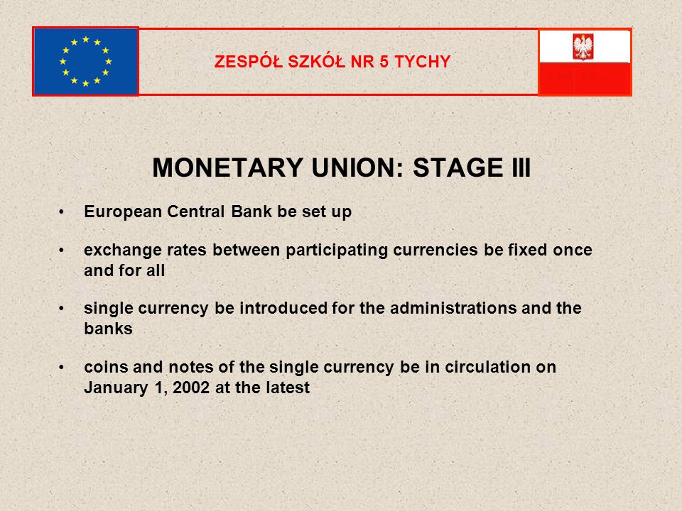 ZESPÓŁ SZKÓŁ NR 5 TYCHY MONETARY UNION: STAGE III European Central Bank be set up exchange rates between participating currencies be fixed once and for all single currency be introduced for the administrations and the banks coins and notes of the single currency be in circulation on January 1, 2002 at the latest