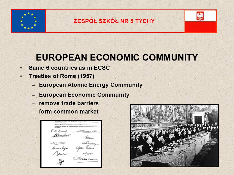 ZESPÓŁ SZKÓŁ NR 5 TYCHY EUROPEAN ECONOMIC COMMUNITY Same 6 countries as in ECSC Treaties of Rome (1957) –European Atomic Energy Community –European Economic Community –remove trade barriers –form common market