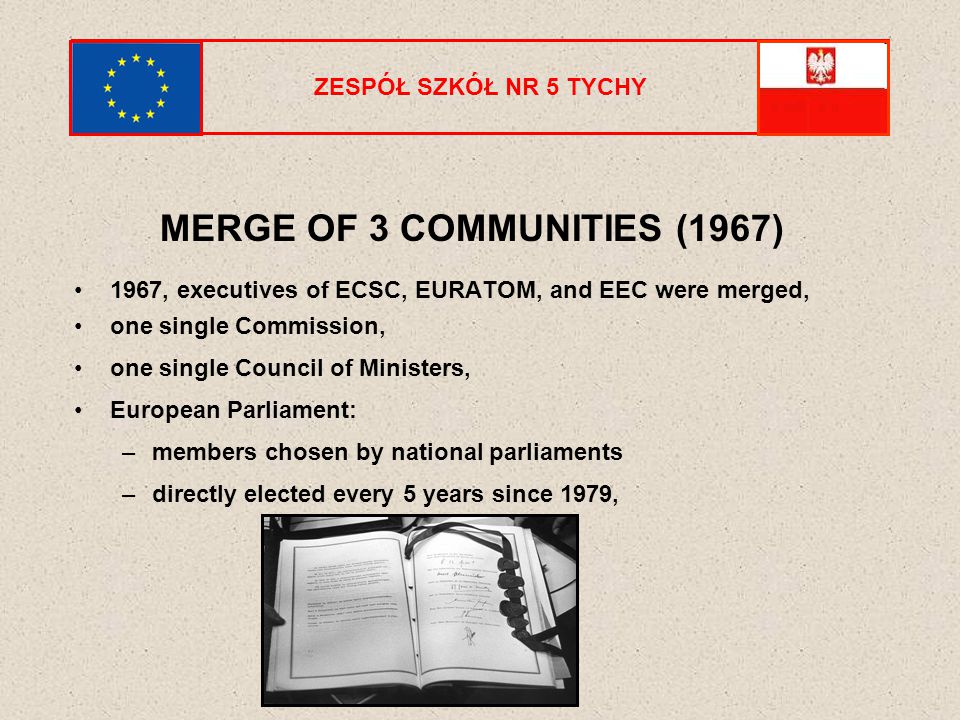 ZESPÓŁ SZKÓŁ NR 5 TYCHY MERGE OF 3 COMMUNITIES (1967) 1967, executives of ECSC, EURATOM, and EEC were merged, one single Commission, one single Council of Ministers, European Parliament: –members chosen by national parliaments –directly elected every 5 years since 1979,