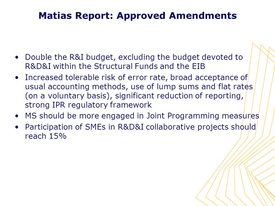Matias Report: Approved Amendments Double the R&I budget, excluding the budget devoted to R&D&I within the Structural Funds and the EIB Increased tolerable risk of error rate, broad acceptance of usual accounting methods, use of lump sums and flat rates (on a voluntary basis), significant reduction of reporting, strong IPR regulatory framework MS should be more engaged in Joint Programming measures Participation of SMEs in R&D&I collaborative projects should reach 15%