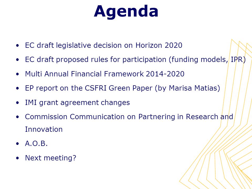 Agenda EC draft legislative decision on Horizon 2020 EC draft proposed rules for participation (funding models, IPR) Multi Annual Financial Framework EP report on the CSFRI Green Paper (by Marisa Matias) IMI grant agreement changes Commission Communication on Partnering in Research and Innovation A.O.B.