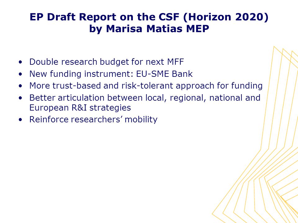 EP Draft Report on the CSF (Horizon 2020) by Marisa Matias MEP Double research budget for next MFF New funding instrument: EU-SME Bank More trust-based and risk-tolerant approach for funding Better articulation between local, regional, national and European R&I strategies Reinforce researchers’ mobility