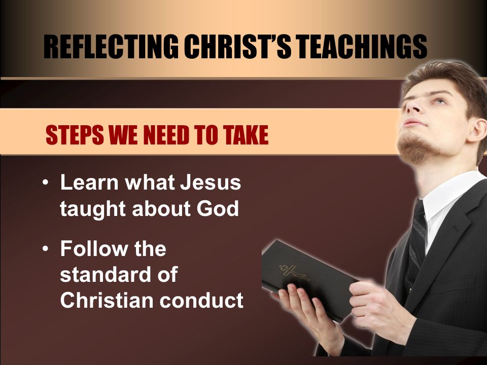 REFLECTING CHRIST’S TEACHINGS STEPS WE NEED TO TAKE Learn what Jesus taught about God Follow the standard of Christian conduct