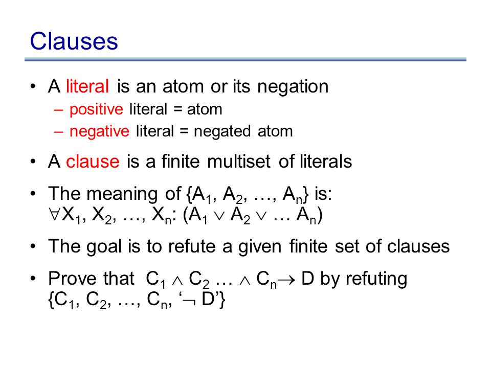 Clauses A literal is an atom or its negation –positive literal = atom –negative literal = negated atom A clause is a finite multiset of literals The meaning of {A 1, A 2, …, A n } is:  X 1, X 2, …, X n : (A 1  A 2  … A n ) The goal is to refute a given finite set of clauses Prove that C 1  C 2 …  C n  D by refuting {C 1, C 2, …, C n, ‘  D’}