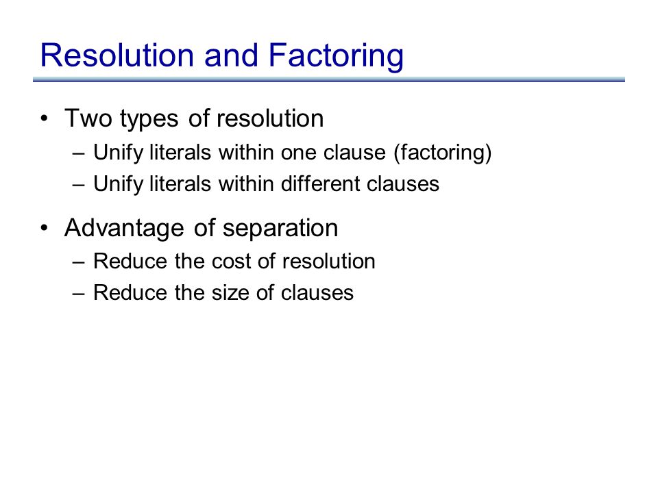 Resolution and Factoring Two types of resolution –Unify literals within one clause (factoring) –Unify literals within different clauses Advantage of separation –Reduce the cost of resolution –Reduce the size of clauses