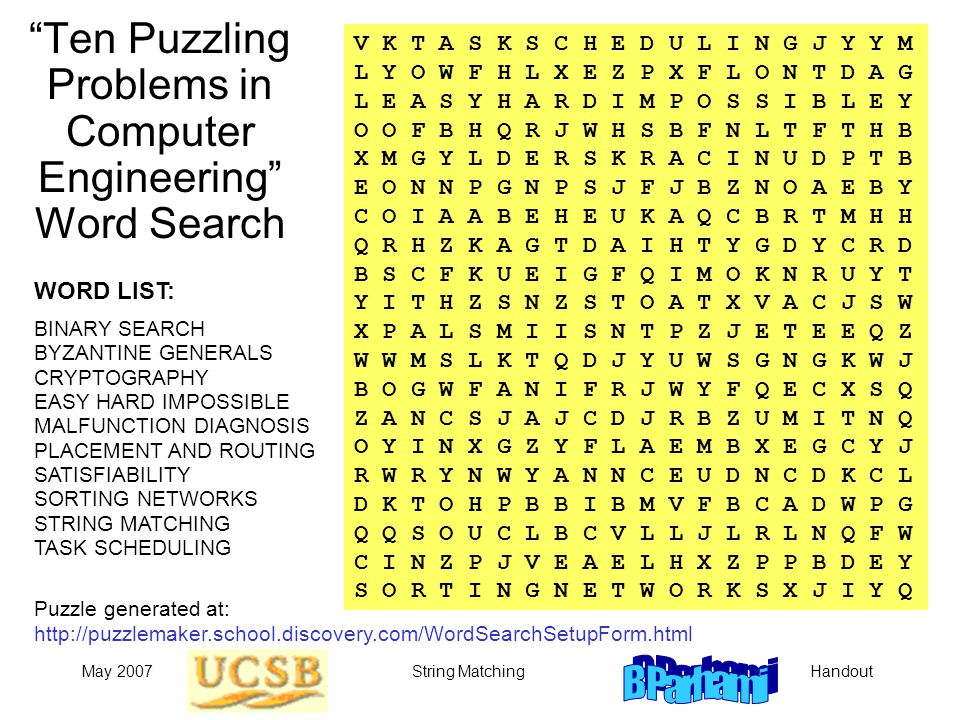 HandoutMay 2007String Matching Ten Puzzling Problems in Computer Engineering Word Search V K T A S K S C H E D U L I N G J Y Y M L Y O W F H L X E Z P X F L O N T D A G L E A S Y H A R D I M P O S S I B L E Y O O F B H Q R J W H S B F N L T F T H B X M G Y L D E R S K R A C I N U D P T B E O N N P G N P S J F J B Z N O A E B Y C O I A A B E H E U K A Q C B R T M H H Q R H Z K A G T D A I H T Y G D Y C R D B S C F K U E I G F Q I M O K N R U Y T Y I T H Z S N Z S T O A T X V A C J S W X P A L S M I I S N T P Z J E T E E Q Z W W M S L K T Q D J Y U W S G N G K W J B O G W F A N I F R J W Y F Q E C X S Q Z A N C S J A J C D J R B Z U M I T N Q O Y I N X G Z Y F L A E M B X E G C Y J R W R Y N W Y A N N C E U D N C D K C L D K T O H P B B I B M V F B C A D W P G Q Q S O U C L B C V L L J L R L N Q F W C I N Z P J V E A E L H X Z P P B D E Y S O R T I N G N E T W O R K S X J I Y Q WORD LIST: BINARY SEARCH BYZANTINE GENERALS CRYPTOGRAPHY EASY HARD IMPOSSIBLE MALFUNCTION DIAGNOSIS PLACEMENT AND ROUTING SATISFIABILITY SORTING NETWORKS STRING MATCHING TASK SCHEDULING Puzzle generated at: