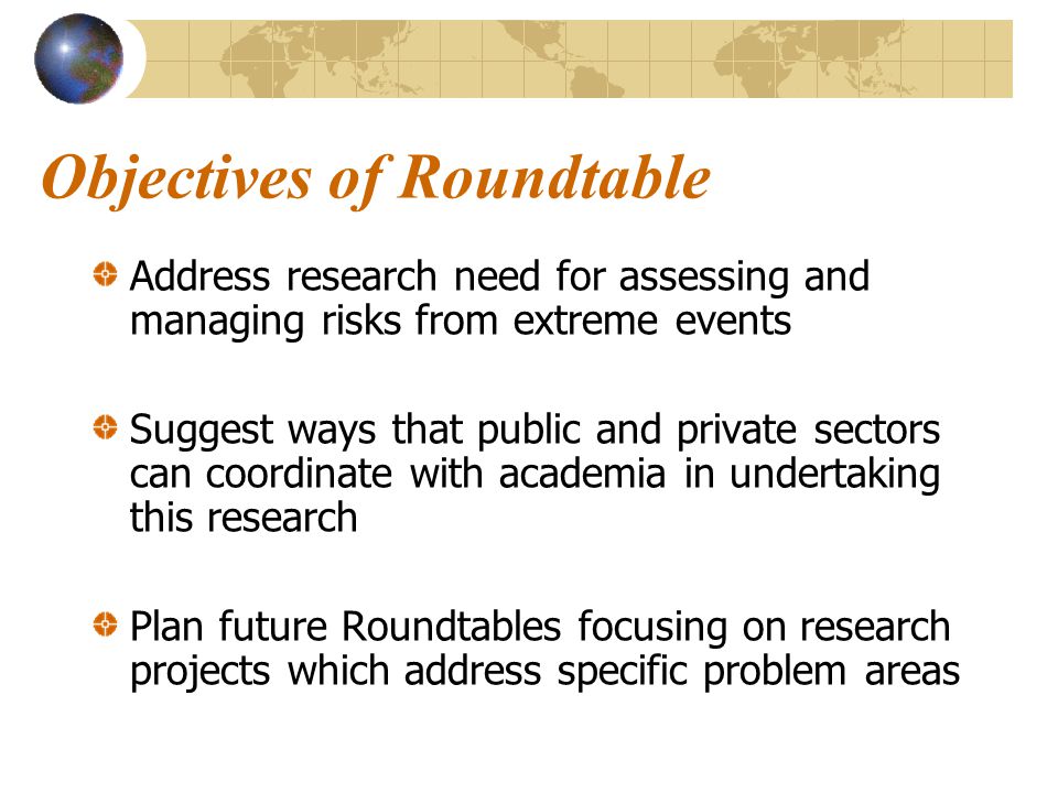 Objectives of Roundtable Address research need for assessing and managing risks from extreme events Suggest ways that public and private sectors can coordinate with academia in undertaking this research Plan future Roundtables focusing on research projects which address specific problem areas