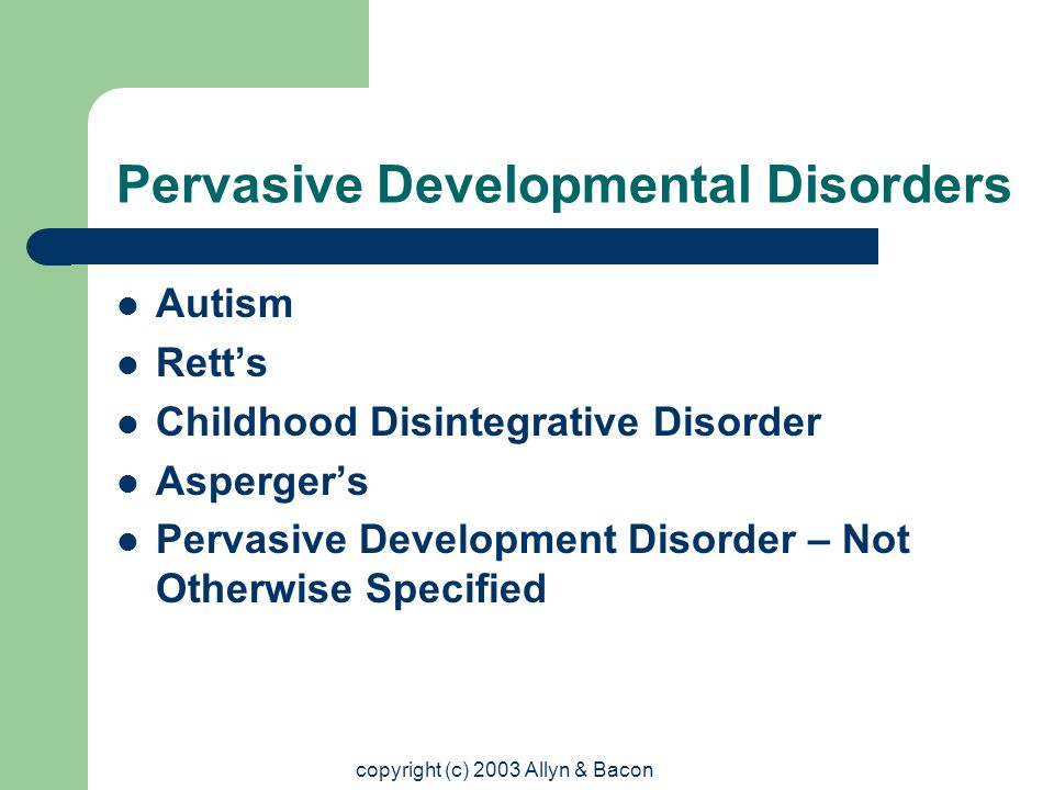 copyright (c) 2003 Allyn & Bacon Pervasive Developmental Disorders Autism Rett’s Childhood Disintegrative Disorder Asperger’s Pervasive Development Disorder – Not Otherwise Specified