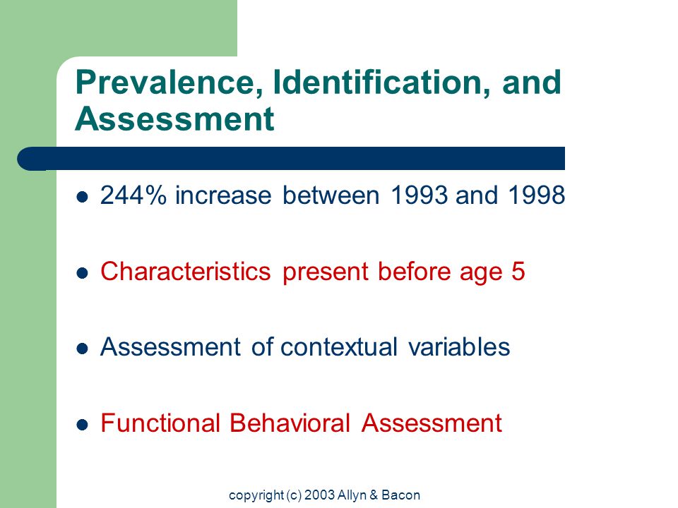copyright (c) 2003 Allyn & Bacon Prevalence, Identification, and Assessment 244% increase between 1993 and 1998 Characteristics present before age 5 Assessment of contextual variables Functional Behavioral Assessment