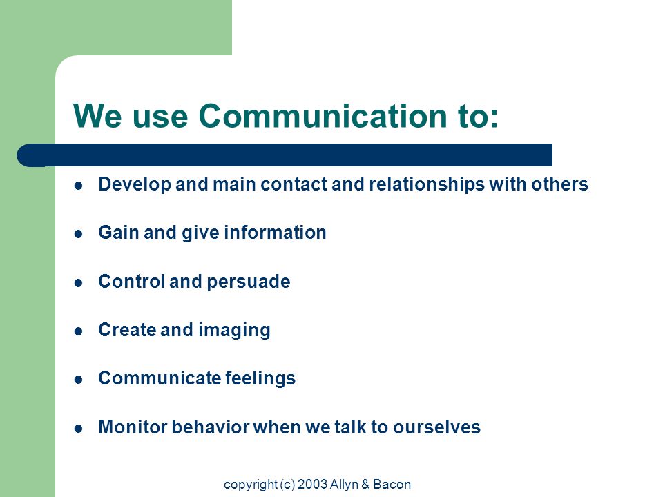 copyright (c) 2003 Allyn & Bacon We use Communication to: Develop and main contact and relationships with others Gain and give information Control and persuade Create and imaging Communicate feelings Monitor behavior when we talk to ourselves