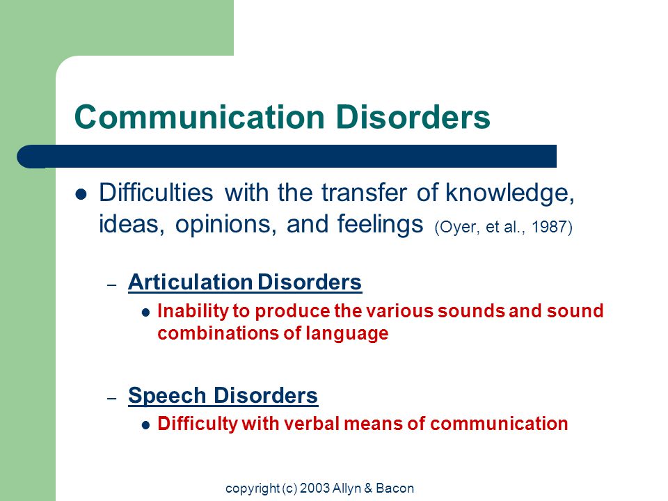 copyright (c) 2003 Allyn & Bacon Communication Disorders Difficulties with the transfer of knowledge, ideas, opinions, and feelings (Oyer, et al., 1987) – Articulation Disorders Inability to produce the various sounds and sound combinations of language – Speech Disorders Difficulty with verbal means of communication