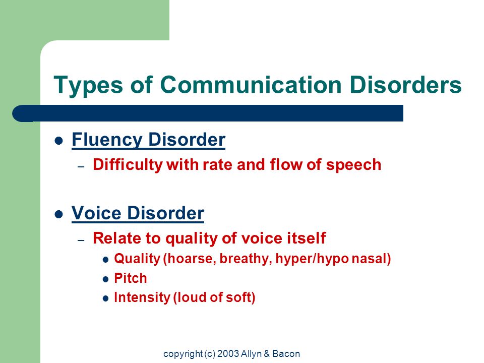 copyright (c) 2003 Allyn & Bacon Types of Communication Disorders Fluency Disorder – Difficulty with rate and flow of speech Voice Disorder – Relate to quality of voice itself Quality (hoarse, breathy, hyper/hypo nasal) Pitch Intensity (loud of soft)