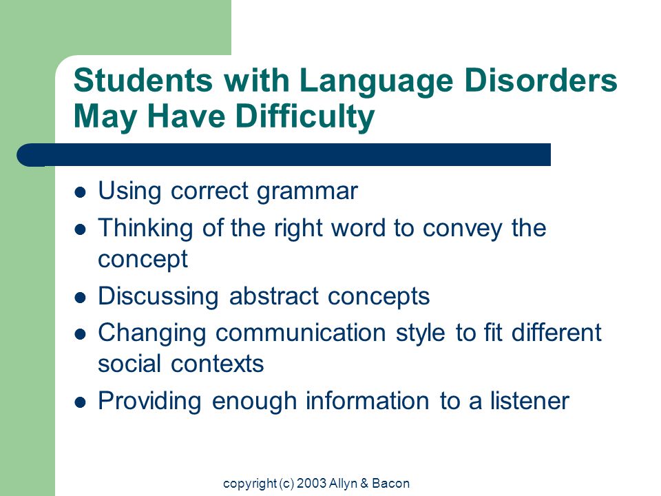 copyright (c) 2003 Allyn & Bacon Students with Language Disorders May Have Difficulty Using correct grammar Thinking of the right word to convey the concept Discussing abstract concepts Changing communication style to fit different social contexts Providing enough information to a listener