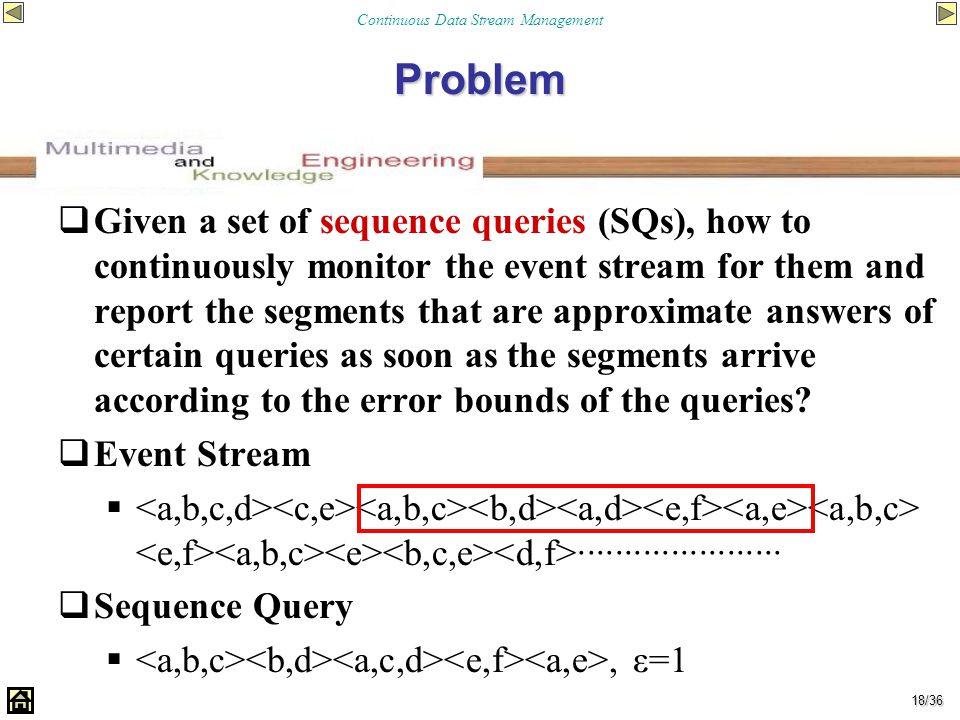 Continuous Data Stream Management 18/36 Problem  Given a set of sequence queries (SQs), how to continuously monitor the event stream for them and report the segments that are approximate answers of certain queries as soon as the segments arrive according to the error bounds of the queries.