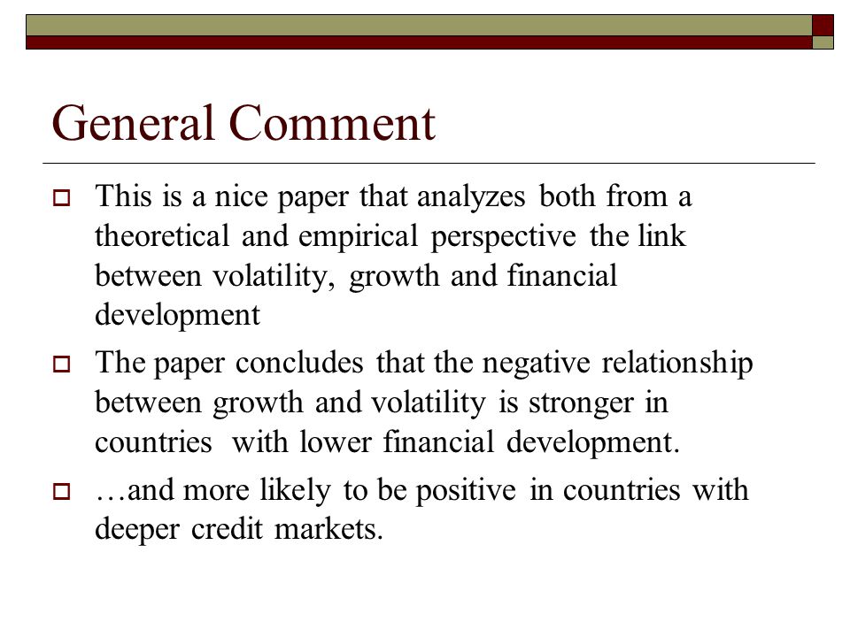General Comment  This is a nice paper that analyzes both from a theoretical and empirical perspective the link between volatility, growth and financial development  The paper concludes that the negative relationship between growth and volatility is stronger in countries with lower financial development.