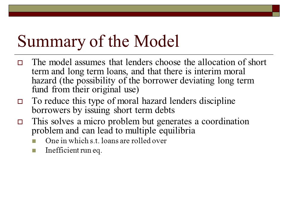 Summary of the Model  The model assumes that lenders choose the allocation of short term and long term loans, and that there is interim moral hazard (the possibility of the borrower deviating long term fund from their original use)  To reduce this type of moral hazard lenders discipline borrowers by issuing short term debts  This solves a micro problem but generates a coordination problem and can lead to multiple equilibria One in which s.t.